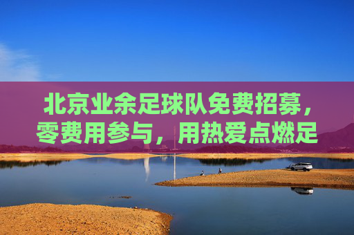 北京业余足球队免费招募,零费用参与,用热爱点燃足球激情