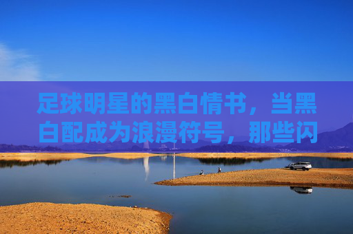 足球明星的黑白情书，当黑白配成为浪漫符号，那些闪亮的女友们，足球明星的黑白情书，当黑白配成为浪漫符号，那些闪亮的女友们