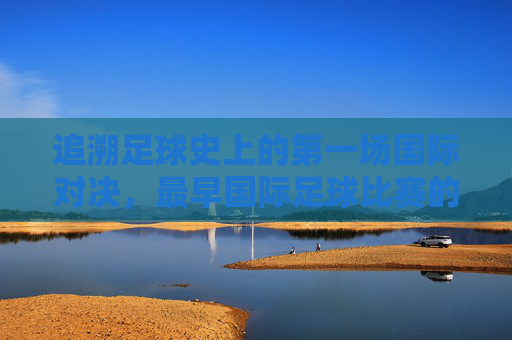 追溯足球史上的第一场国际对决,最早国际足球比赛的传奇与历史意义