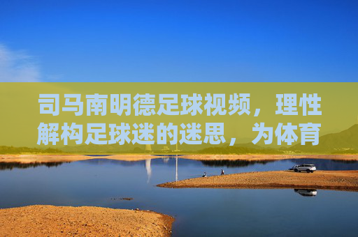 司马南明德足球视频，理性解构足球迷的迷思，为体育回归本源注入清醒力量