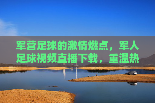 军营足球的激情燃点,军人足球视频直播下载,重温热血赛场与团队精神,军营足球激情燃点,军人足球视频直播,重温热血赛场与团队精神