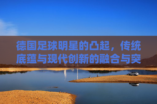 德国足球明星的凸起,传统底蕴与现代创新的融合与突破