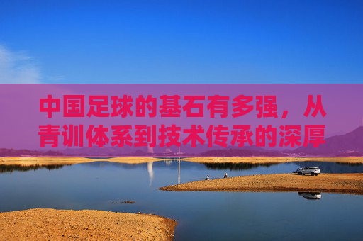 中国足球的基石有多强，从青训体系到技术传承的深厚底蕴，中国足球基石的深度，青训体系与技术传承的深厚底蕴