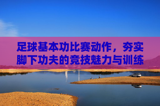 足球基本功比赛动作，夯实脚下功夫的竞技魅力与训练智慧