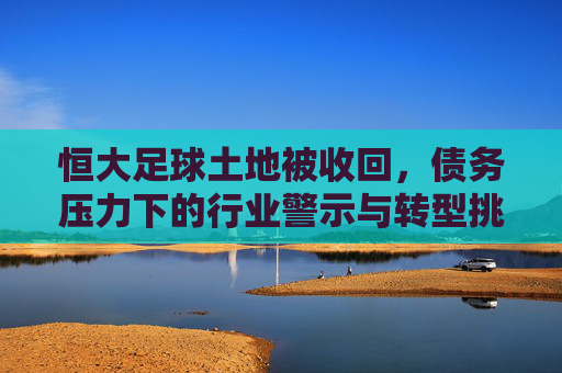 恒大足球土地被收回，债务压力下的行业警示与转型挑战