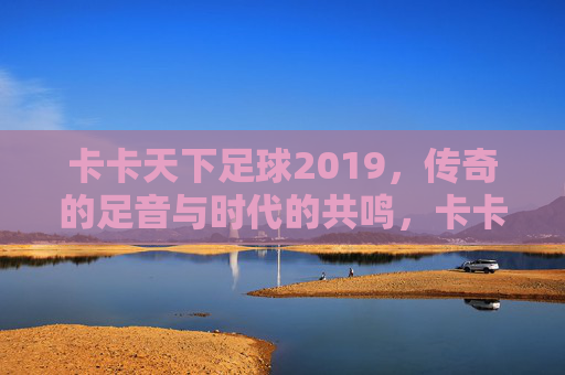 卡卡天下足球2019，传奇的足音与时代的共鸣，卡卡天下足球2019，传奇的足音与时代的共鸣