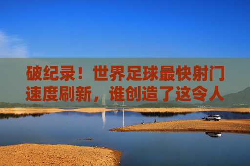 破纪录!世界足球最快射门速度刷新,谁创造了这令人瞠目结舌的瞬间?