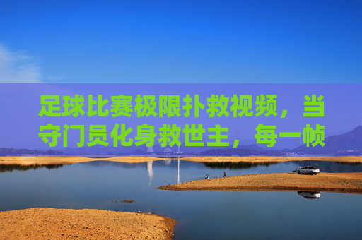 足球比赛极限扑救视频，当守门员化身救世主，每一帧都燃爆赛场