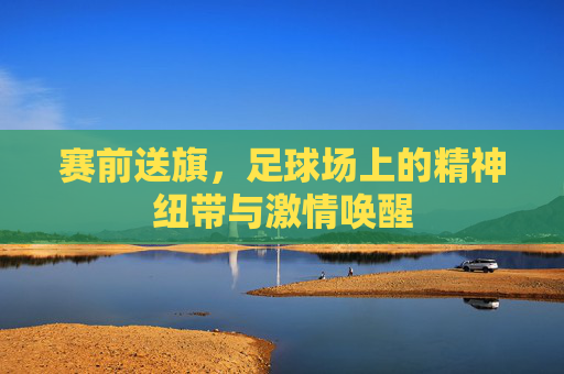 赛前送旗，足球场上的精神纽带与激情唤醒