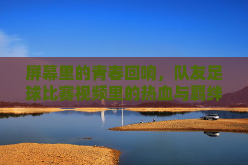 屏幕里的青春回响,队友足球比赛视频里的热血与羁绊