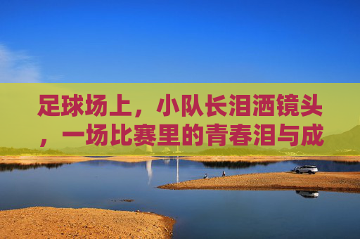 足球场上，小队长泪洒镜头，一场比赛里的青春泪与成长课，足球场上小队长泪洒镜头，一场比赛的青春泪与成长课