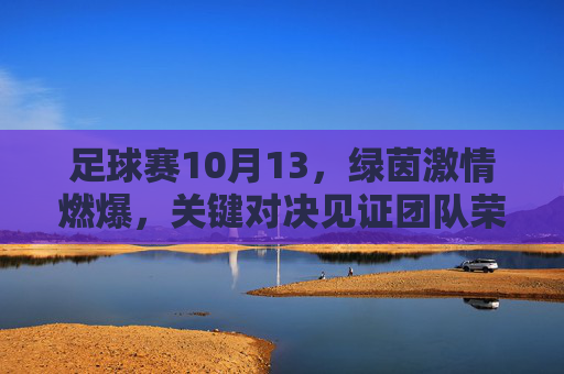 足球赛10月13，绿茵激情燃爆，关键对决见证团队荣耀，10月13足球赛，绿茵激情燃爆，关键对决见证团队荣耀