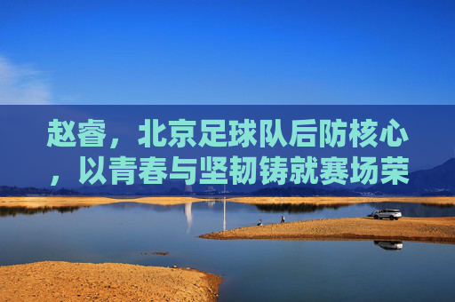 赵睿，北京足球队后防核心，以青春与坚韧铸就赛场荣光