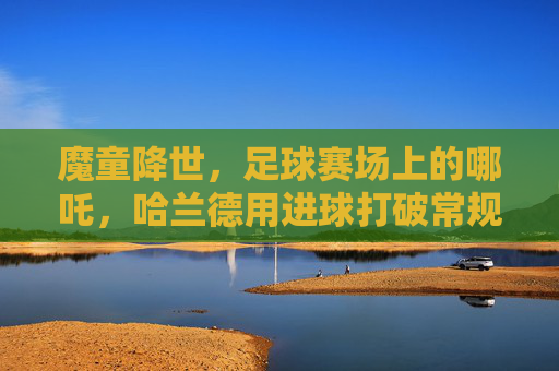 魔童降世,足球赛场上的哪吒,哈兰德用进球打破常规,点燃不灭的火焰,魔童降世,足球场上的哪吒,哈兰德用进球打破常规,点燃不灭的火焰