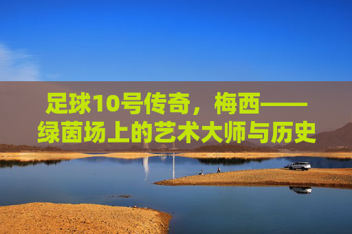 足球10号传奇，梅西——绿茵场上的艺术大师与历史丰碑，足球10号传奇，梅西——绿茵场上的艺术大师与历史丰碑