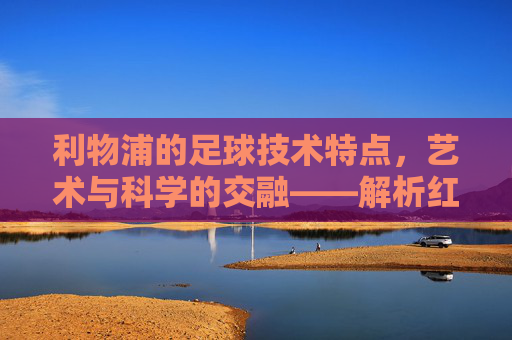 利物浦的足球技术特点,艺术与科学的交融——解析红魔的技战术精髓