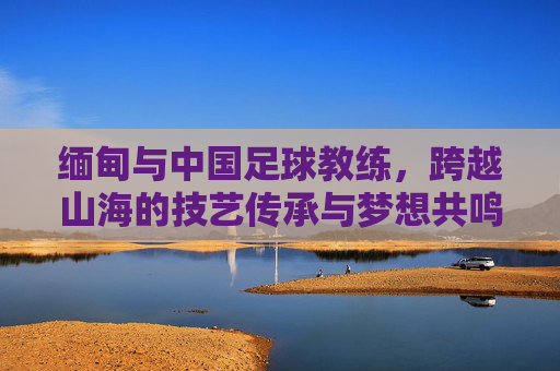 缅甸与中国足球教练，跨越山海的技艺传承与梦想共鸣