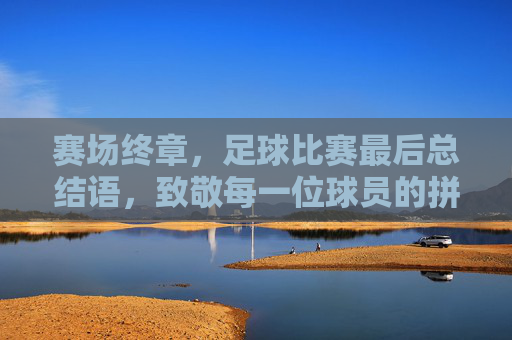 赛场终章，足球比赛最后总结语，致敬每一位球员的拼搏与荣耀