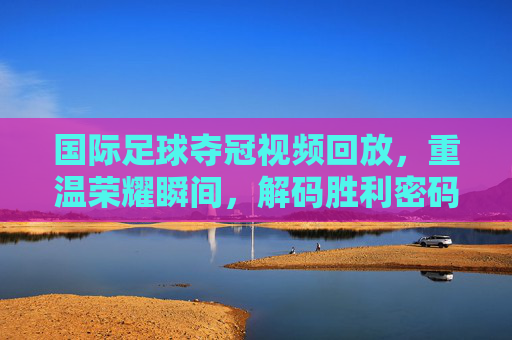 国际足球夺冠视频回放，重温荣耀瞬间，解码胜利密码——从经典赛事看足球艺术的永恒魅力
