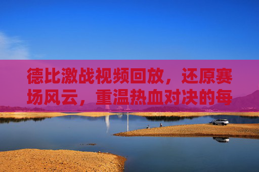 德比激战视频回放，还原赛场风云，重温热血对决的每一个关键瞬间，德比激战视频回放，还原赛场风云，重温热血对决关键瞬间