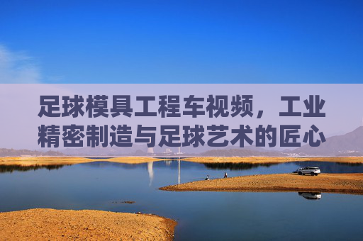 足球模具工程车视频，工业精密制造与足球艺术的匠心碰撞，足球模具工程车，工业精密制造与足球艺术的匠心碰撞