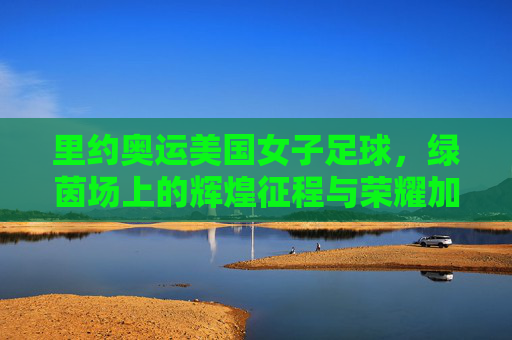 里约奥运美国女子足球，绿茵场上的辉煌征程与荣耀加冕，里约奥运美国女子足球，绿茵场上的辉煌征程与荣耀加冕
