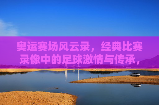 奥运赛场风云录，经典比赛录像中的足球激情与传承，奥运赛场风云录，经典比赛录像中的足球激情与传承
