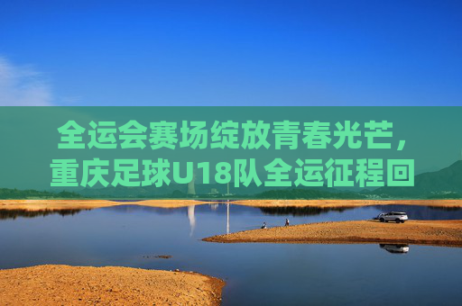 全运会赛场绽放青春光芒,重庆足球U18队全运征程回顾与展望,全运会赛场绽放青春光芒,重庆足球U18队全运征程回顾与展望