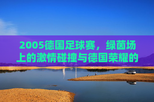2005德国足球赛,绿茵场上的激情碰撞与德国荣耀的再续,2005德国足球赛,绿茵激情与荣耀再续