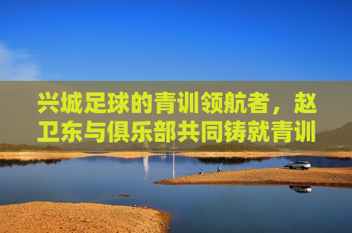 兴城足球的青训领航者,赵卫东与俱乐部共同铸就青训新篇章,兴城足球的青训领航者,赵卫东与俱乐部共同铸就青训新篇章