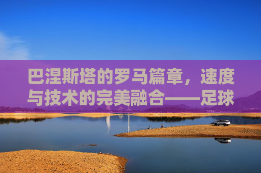 巴涅斯塔的罗马篇章,速度与技术的完美融合——足球天才在古都的闪耀,巴涅斯塔的罗马篇章,速度与技术的完美融合,足球天才在古都的闪耀