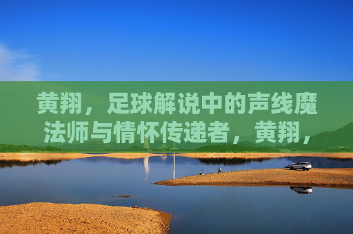 黄翔，足球解说中的声线魔法师与情怀传递者，黄翔，足球解说中的声线魔法师与情怀传递者