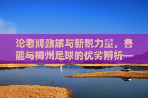 论老牌劲旅与新锐力量,鲁能与梅州足球的优劣辨析——兼谈中国足球的不同发展路径,论老牌劲旅与新锐力量,鲁能与梅州足球的优劣辨析——兼谈中国足球的不同发展路径