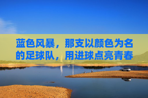 蓝色风暴，那支以颜色为名的足球队，用进球点亮青春，蓝色风暴，那支以颜色为名的足球队，用进球点亮青春