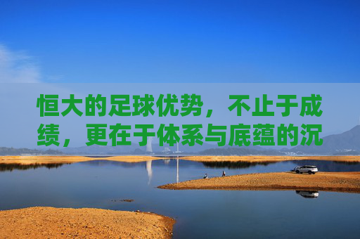 恒大的足球优势,不止于成绩,更在于体系与底蕴的沉淀,恒大的足球优势,不止于成绩,更在于体系与底蕴的沉淀