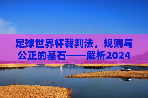 足球世界杯裁判法,规则与公正的基石——解析2024年赛事中的核心判罚准则,足球世界杯裁判法,规则与公正的基石——解析2024年赛事中的核心判罚准则