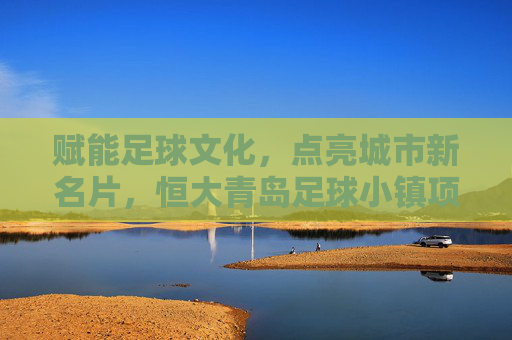 赋能足球文化,点亮城市新名片,恒大青岛足球小镇项目全解析,赋能足球文化,点亮城市新名片,恒大青岛足球小镇项目全解析