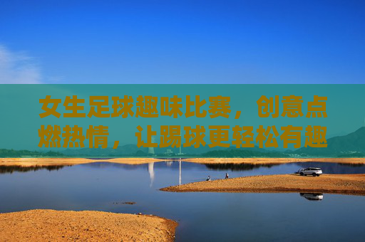 女生足球趣味比赛,创意点燃热情,让踢球更轻松有趣,女生足球趣味比赛,创意点燃热情,让踢球更轻松有趣