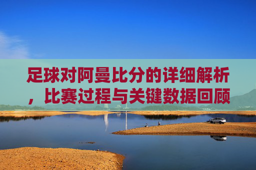 足球对阿曼比分的详细解析，比赛过程与关键数据回顾