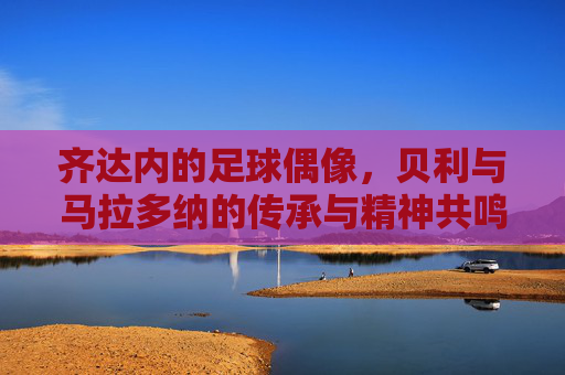 齐达内的足球偶像，贝利与马拉多纳的传承与精神共鸣
