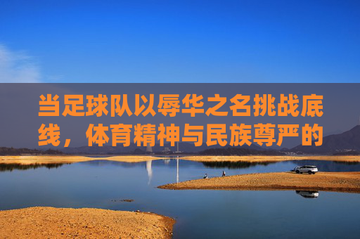 当足球队以辱华之名挑战底线,体育精神与民族尊严的冲突,当足球队以辱华之名挑战底线,体育精神与民族尊严的冲突