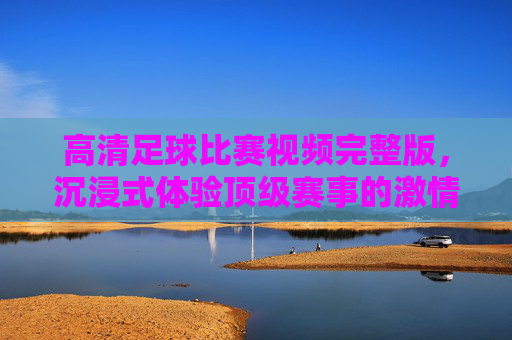 高清足球比赛视频完整版，沉浸式体验顶级赛事的激情与魅力，高清足球比赛视频完整版，沉浸式体验顶级赛事的激情与魅力