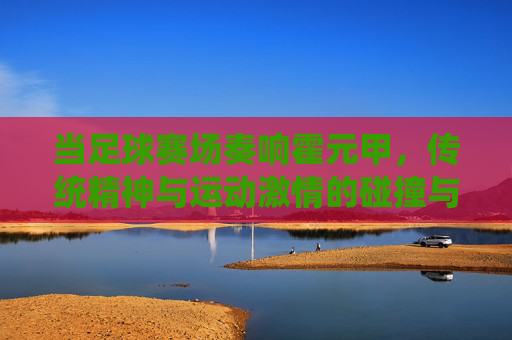 当足球赛场奏响霍元甲,传统精神与运动激情的碰撞与融合,足球赛场奏响霍元甲,传统精神与运动激情的碰撞与融合
