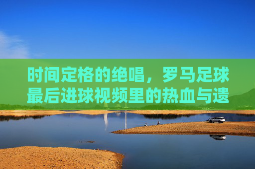 时间定格的绝唱,罗马足球最后进球视频里的热血与遗憾