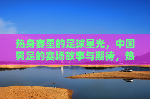 热身赛里的足球星光，中国男足的赛场故事与期待，热身赛里的足球星光，中国男足的赛场故事与期待