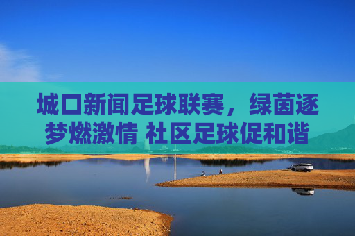 城口新闻足球联赛，绿茵逐梦燃激情 社区足球促和谐