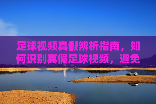 足球视频真假辨析指南,如何识别真假足球视频,避免被不实内容误导,足球视频真假辨析指南,如何识别真假足球视频,避免被不实内容误导
