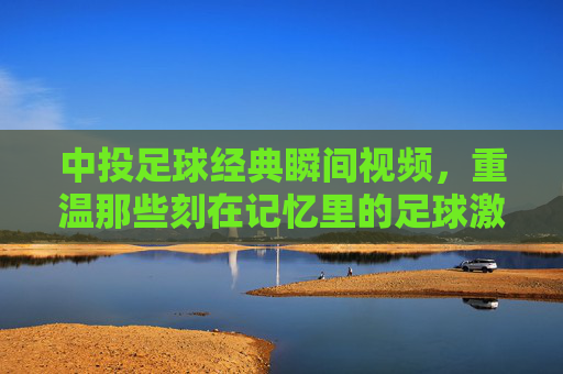 中投足球经典瞬间视频,重温那些刻在记忆里的足球激情与荣耀