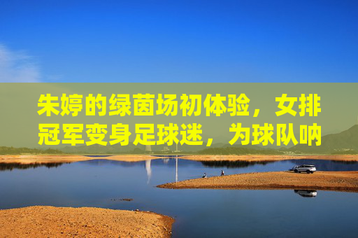 朱婷的绿茵场初体验,女排冠军变身足球迷,为球队呐喊助威,朱婷绿茵场初体验,女排冠军变身足球迷 为球队助威