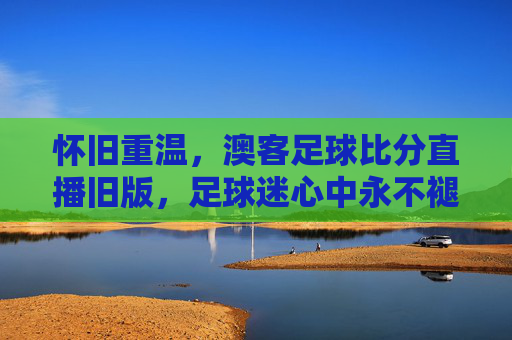 怀旧重温，澳客足球比分直播旧版，足球迷心中永不褪色的经典工具